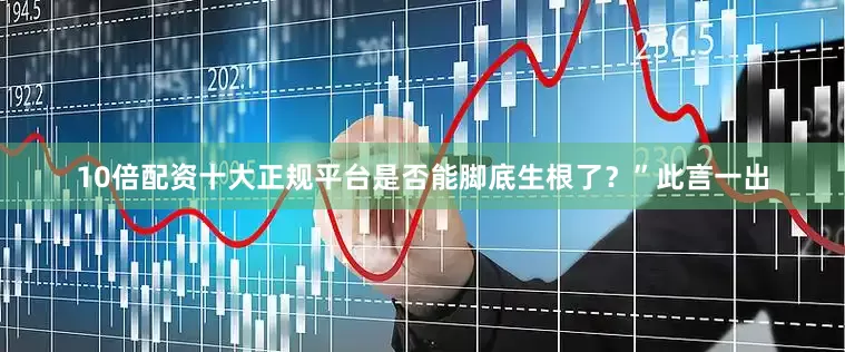 10倍配资十大正规平台是否能脚底生根了？”此言一出