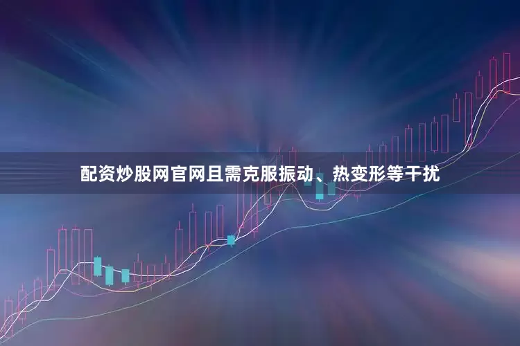 配资炒股网官网且需克服振动、热变形等干扰