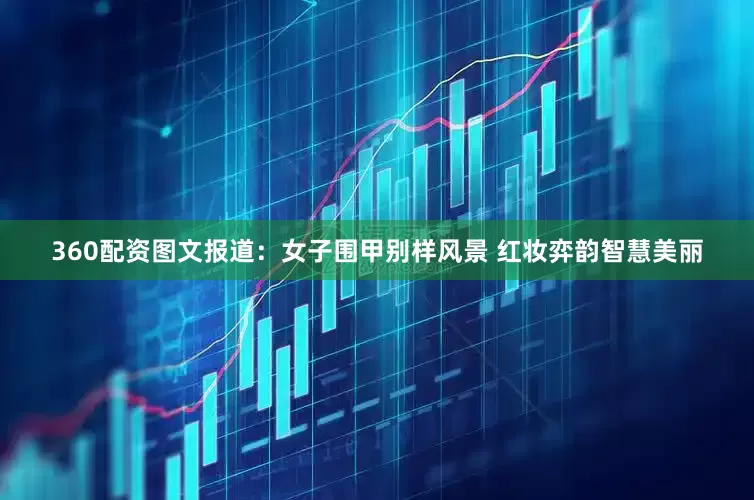 360配资图文报道：女子围甲别样风景 红妆弈韵智慧美丽