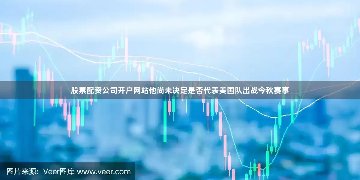 股票配资公司开户网站他尚未决定是否代表美国队出战今秋赛事