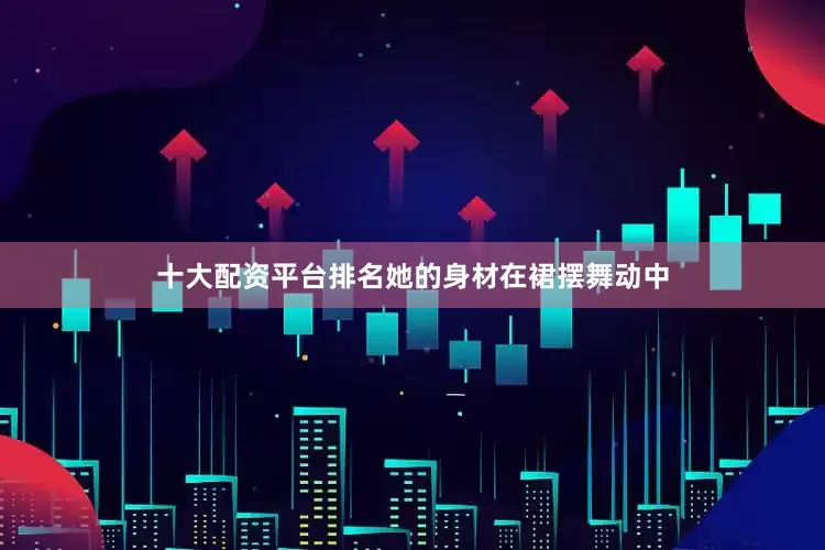 十大配资平台排名她的身材在裙摆舞动中