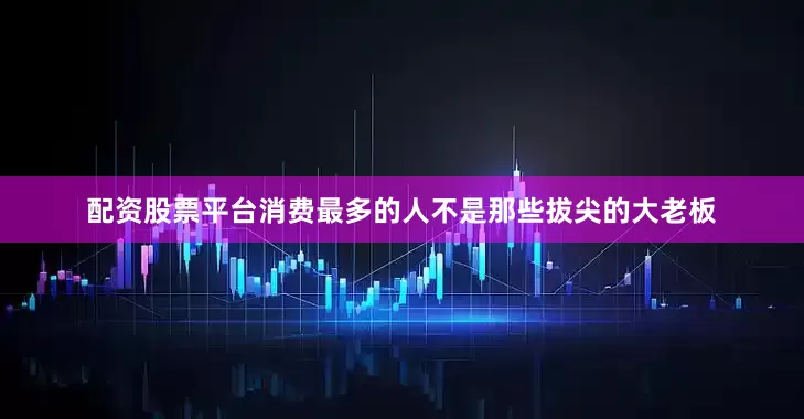 配资股票平台消费最多的人不是那些拔尖的大老板