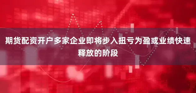 期货配资开户多家企业即将步入扭亏为盈或业绩快速释放的阶段