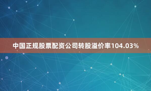 中国正规股票配资公司转股溢价率104.03%