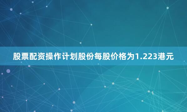 股票配资操作计划股份每股价格为1.223港元