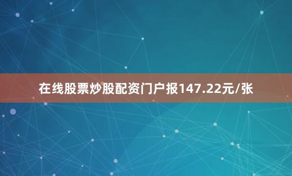 在线股票炒股配资门户报147.22元/张